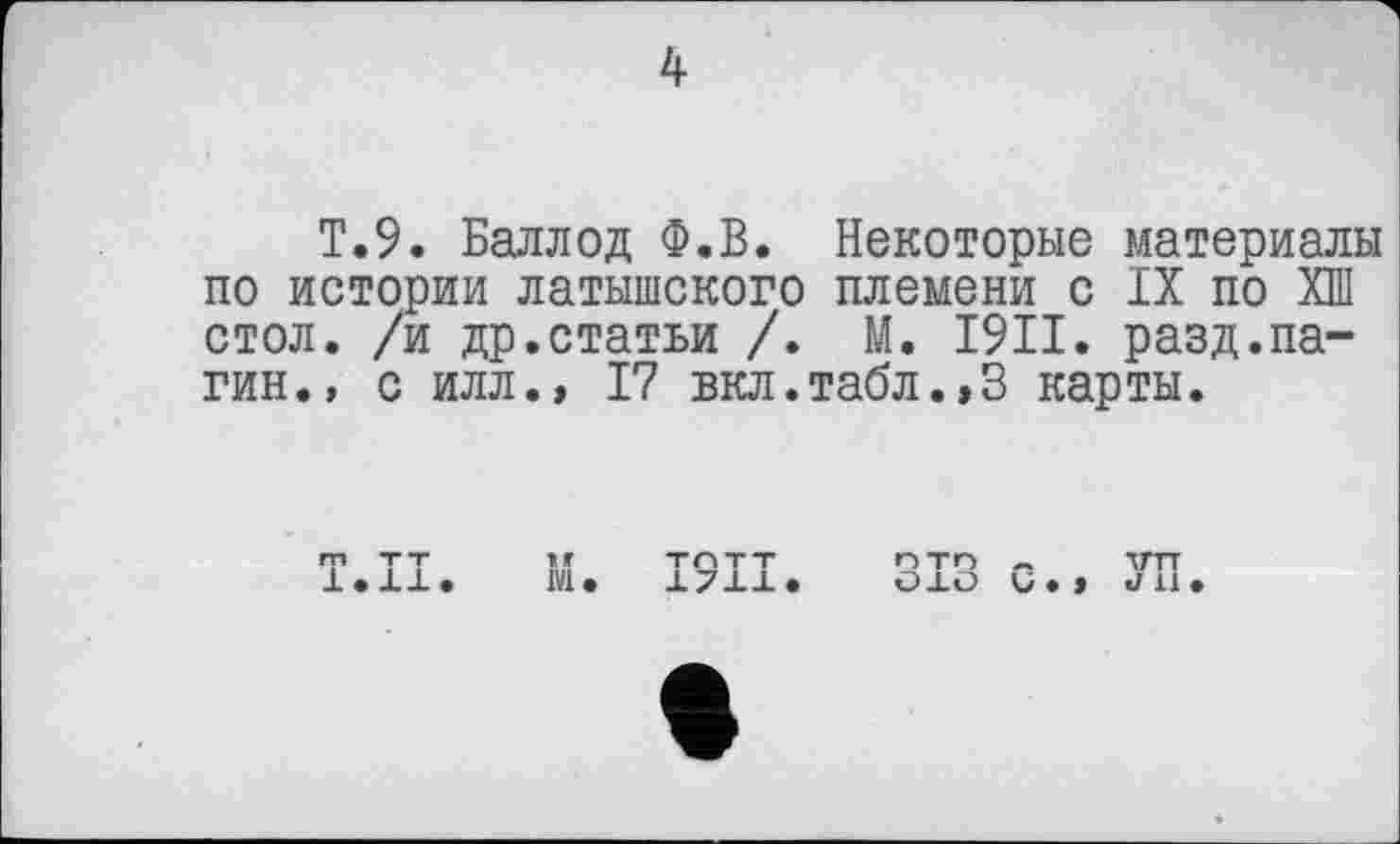 ﻿T.9. Баллод Ф.В. Некоторые материалы по истории латышского племени с IX по ХШ стол, /и др.статьи /. М. I9II. разд.па-гин., с илл., 17 вкл.табл.,3 карты.